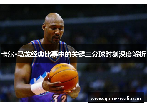 卡尔·马龙经典比赛中的关键三分球时刻深度解析