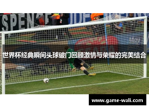世界杯经典瞬间头球破门回顾激情与荣耀的完美结合