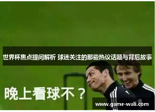 世界杯焦点提问解析 球迷关注的那些热议话题与背后故事