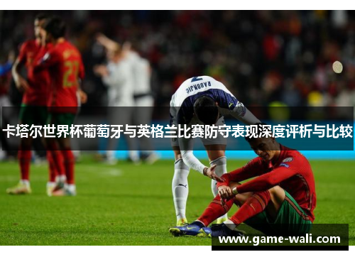 卡塔尔世界杯葡萄牙与英格兰比赛防守表现深度评析与比较