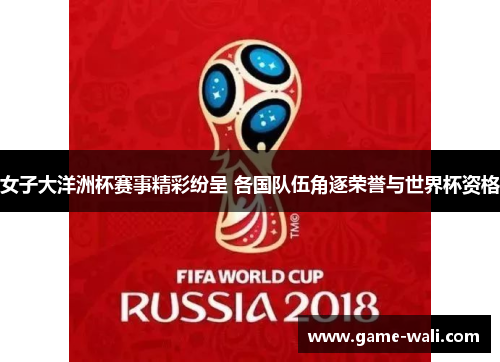 女子大洋洲杯赛事精彩纷呈 各国队伍角逐荣誉与世界杯资格