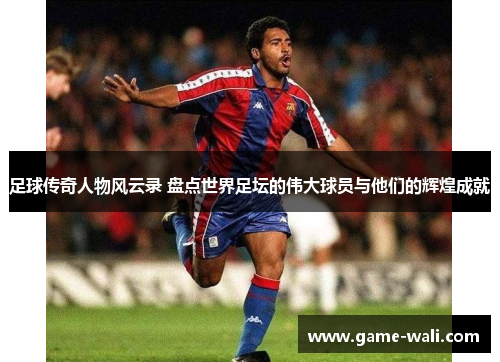 足球传奇人物风云录 盘点世界足坛的伟大球员与他们的辉煌成就