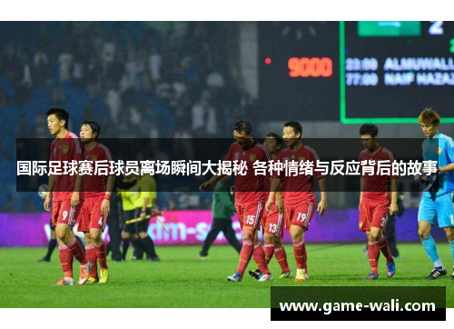 国际足球赛后球员离场瞬间大揭秘 各种情绪与反应背后的故事