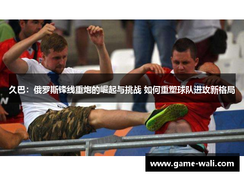 久巴：俄罗斯锋线重炮的崛起与挑战 如何重塑球队进攻新格局