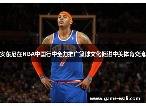 安东尼在NBA中国行中全力推广篮球文化促进中美体育交流