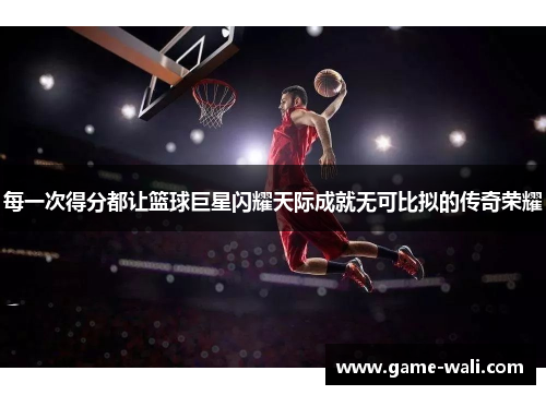 每一次得分都让篮球巨星闪耀天际成就无可比拟的传奇荣耀