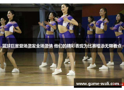 篮球巨星登场激发全场激情 他们的精彩表现为比赛增添无限看点