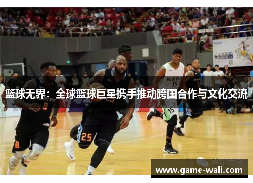 篮球无界：全球篮球巨星携手推动跨国合作与文化交流