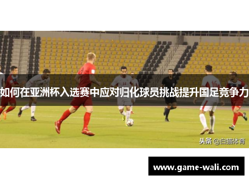 如何在亚洲杯入选赛中应对归化球员挑战提升国足竞争力