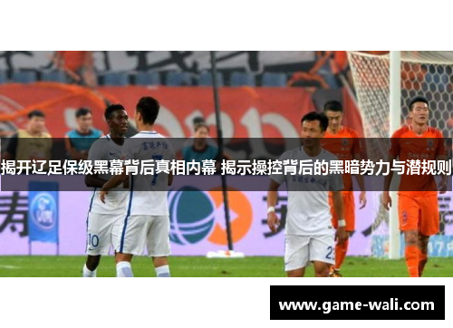 揭开辽足保级黑幕背后真相内幕 揭示操控背后的黑暗势力与潜规则