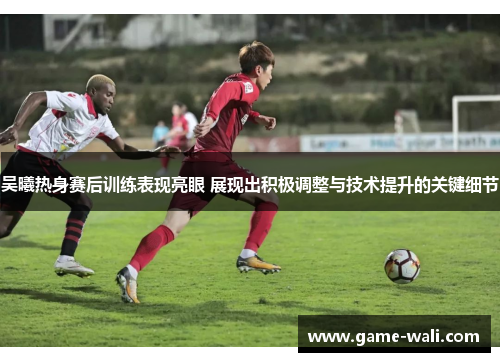 吴曦热身赛后训练表现亮眼 展现出积极调整与技术提升的关键细节