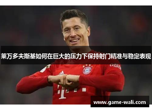 莱万多夫斯基如何在巨大的压力下保持射门精准与稳定表现