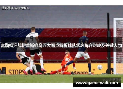 富勒姆迎战伊普斯维奇五大看点解析球队状态阵容对决及关键人物