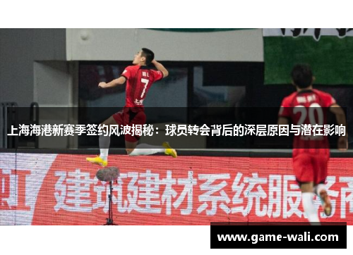 上海海港新赛季签约风波揭秘：球员转会背后的深层原因与潜在影响