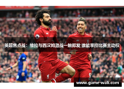 英超焦点战：维拉与西汉姆激战一触即发 谁能掌控比赛主动权