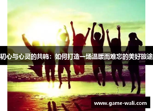 初心与心灵的共鸣：如何打造一场温暖而难忘的美好旅途