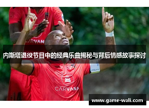 内斯塔退役节目中的经典乐曲揭秘与背后情感故事探讨