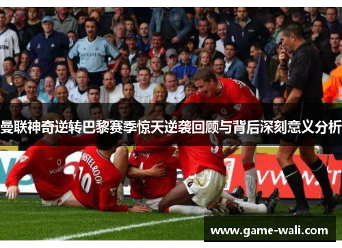 曼联神奇逆转巴黎赛季惊天逆袭回顾与背后深刻意义分析