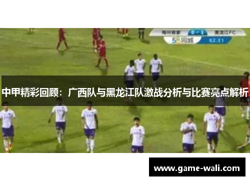 中甲精彩回顾：广西队与黑龙江队激战分析与比赛亮点解析