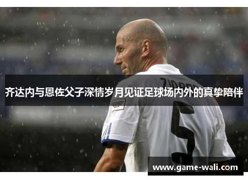 齐达内与恩佐父子深情岁月见证足球场内外的真挚陪伴